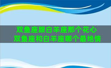 双鱼座跟白羊座那个花心 双鱼座和白羊座哪个最绝情